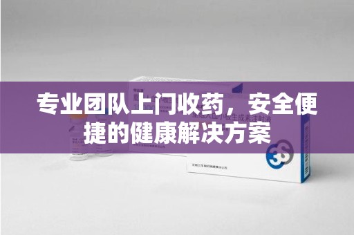 赣州专业团队上门收药，安全便捷的健康解决方案